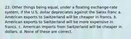 22. Other things being equal, under a floating exchange-rate system, if the U.S. dollar depreciates against the Swiss franc a. American exports to Switzerland will be cheaper in francs. b. American exports to Switzerland will be more expensive in francs. c. American imports from Switzerland will be cheaper in dollars. d. None of these are correct.