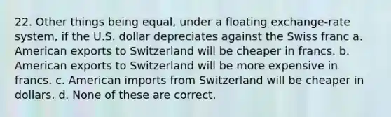 22. Other things being equal, under a floating exchange-rate system, if the U.S. dollar depreciates against the Swiss franc a. American exports to Switzerland will be cheaper in francs. b. American exports to Switzerland will be more expensive in francs. c. American imports from Switzerland will be cheaper in dollars. d. None of these are correct.