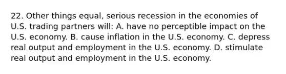 22. Other things equal, serious recession in the economies of U.S. trading partners will: A. have no perceptible impact on the U.S. economy. B. cause inflation in the U.S. economy. C. depress real output and employment in the U.S. economy. D. stimulate real output and employment in the U.S. economy.