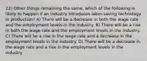 22) Other things remaining the same, which of the following is likely to happen if an industry introduces labor-saving technology in production? A) There will be a decrease in both the wage rate and the employment levels in the industry. B) There will be a rise in both the wage rate and the employment levels in the industry. C) There will be a rise in the wage rate and a decrease in the employment levels in the industry. D) There will be a decrease in the wage rate and a rise in the employment levels in the industry