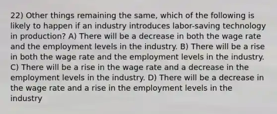 22) Other things remaining the same, which of the following is likely to happen if an industry introduces labor-saving technology in production? A) There will be a decrease in both the wage rate and the employment levels in the industry. B) There will be a rise in both the wage rate and the employment levels in the industry. C) There will be a rise in the wage rate and a decrease in the employment levels in the industry. D) There will be a decrease in the wage rate and a rise in the employment levels in the industry