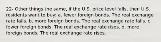 22- Other things the same, if the U.S. price level falls, then U.S. residents want to buy: a. fewer foreign bonds. The real exchange rate falls. b. more foreign bonds. The real exchange rate falls. c. fewer foreign bonds. The real exchange rate rises. d. more foreign bonds. The real exchange rate rises.