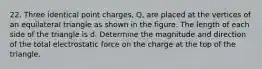 22. Three identical point charges, Q, are placed at the vertices of an equilateral triangle as shown in the figure. The length of each side of the triangle is d. Determine the magnitude and direction of the total electrostatic force on the charge at the top of the triangle.