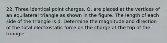 22. Three identical point charges, Q, are placed at the vertices of an <a href='https://www.questionai.com/knowledge/koiTh1Ayrt-equilateral-triangle' class='anchor-knowledge'>equilateral triangle</a> as shown in the figure. The length of each side of the triangle is d. Determine the magnitude and direction of the total electrostatic force on the charge at the top of the triangle.