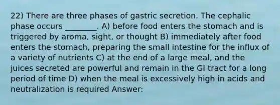 22) There are three phases of gastric secretion. The cephalic phase occurs ________. A) before food enters the stomach and is triggered by aroma, sight, or thought B) immediately after food enters the stomach, preparing the small intestine for the influx of a variety of nutrients C) at the end of a large meal, and the juices secreted are powerful and remain in the GI tract for a long period of time D) when the meal is excessively high in acids and neutralization is required Answer: