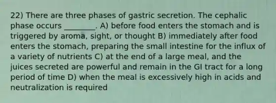 22) There are three phases of gastric secretion. The cephalic phase occurs ________. A) before food enters the stomach and is triggered by aroma, sight, or thought B) immediately after food enters the stomach, preparing the small intestine for the influx of a variety of nutrients C) at the end of a large meal, and the juices secreted are powerful and remain in the GI tract for a long period of time D) when the meal is excessively high in acids and neutralization is required