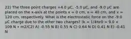 22) The three point charges +4.0 μC, -5.0 μC, and -9.0 μC are placed on the x-axis at the points x = 0 cm, x = 40 cm, and x = 120 cm, respectively. What is the electrostatic force on the -9.0 μC charge due to the other two charges? (k = 1/4πε0 = 9.0 × 109 N ∙ m2/C2) A) -0.55 N B) 0.55 N C) 0.64 N D) 0.41 N E) -0.41 N