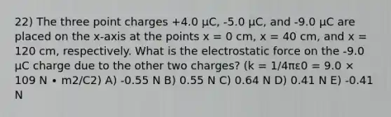 22) The three point charges +4.0 μC, -5.0 μC, and -9.0 μC are placed on the x-axis at the points x = 0 cm, x = 40 cm, and x = 120 cm, respectively. What is the electrostatic force on the -9.0 μC charge due to the other two charges? (k = 1/4πε0 = 9.0 × 109 N ∙ m2/C2) A) -0.55 N B) 0.55 N C) 0.64 N D) 0.41 N E) -0.41 N