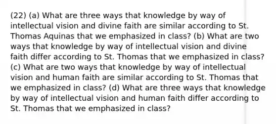 (22) (a) What are three ways that knowledge by way of intellectual vision and divine faith are similar according to St. Thomas Aquinas that we emphasized in class? (b) What are two ways that knowledge by way of intellectual vision and divine faith differ according to St. Thomas that we emphasized in class? (c) What are two ways that knowledge by way of intellectual vision and human faith are similar according to St. Thomas that we emphasized in class? (d) What are three ways that knowledge by way of intellectual vision and human faith differ according to St. Thomas that we emphasized in class?