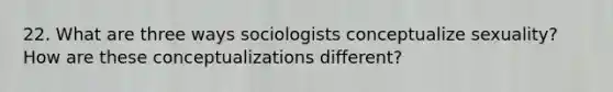 22. What are three ways sociologists conceptualize sexuality? How are these conceptualizations different?