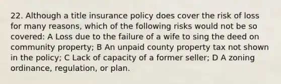 22. Although a title insurance policy does cover the risk of loss for many reasons, which of the following risks would not be so covered: A Loss due to the failure of a wife to sing the deed on community property; B An unpaid county property tax not shown in the policy; C Lack of capacity of a former seller; D A zoning ordinance, regulation, or plan.