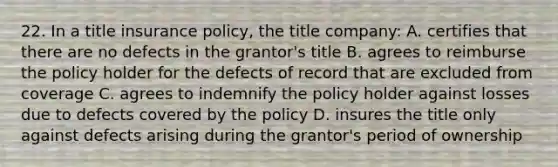 22. In a title insurance policy, the title company: A. certifies that there are no defects in the grantor's title B. agrees to reimburse the policy holder for the defects of record that are excluded from coverage C. agrees to indemnify the policy holder against losses due to defects covered by the policy D. insures the title only against defects arising during the grantor's period of ownership