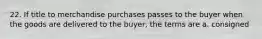 22. If title to merchandise purchases passes to the buyer when the goods are delivered to the buyer, the terms are a. consigned