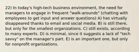 22) In today's high-tech business environment, the need for managers to engage in frequent "walk-arounds" (chatting with employees to get input and answer questions) A) has virtually disappeared thanks to email and social media. B) is still there, but only for the smallest organizations. C) still exists, according to many experts. D) is minimal, since it suggests a lack of "tech savvy" on the manager's part. E) is an important one, but only for nonprofit organizations.