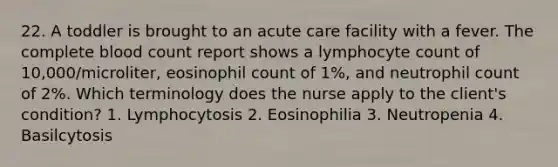 22. A toddler is brought to an acute care facility with a fever. The complete blood count report shows a lymphocyte count of 10,000/microliter, eosinophil count of 1%, and neutrophil count of 2%. Which terminology does the nurse apply to the client's condition? 1. Lymphocytosis 2. Eosinophilia 3. Neutropenia 4. Basilcytosis