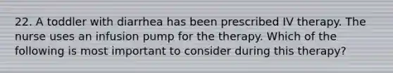 22. A toddler with diarrhea has been prescribed IV therapy. The nurse uses an infusion pump for the therapy. Which of the following is most important to consider during this therapy?