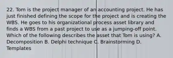 22. Tom is the project manager of an accounting project. He has just finished defining the scope for the project and is creating the WBS. He goes to his organizational process asset library and finds a WBS from a past project to use as a jumping-off point. Which of the following describes the asset that Tom is using? A. Decomposition B. Delphi technique C. Brainstorming D. Templates