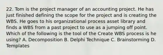 22. Tom is the project manager of an accounting project. He has just finished defining the scope for the project and is creating the WBS. He goes to his organizational process asset library and finds a WBS from a past project to use as a jumping off point. Which of the following is the tool of the Create WBS process is he using? A. Decomposition B. Delphi Technique C. Brainstorming D. Templates