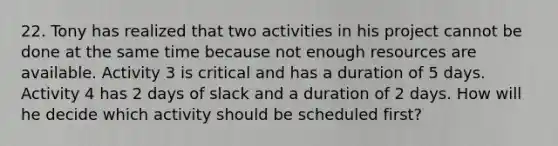 22. Tony has realized that two activities in his project cannot be done at the same time because not enough resources are available. Activity 3 is critical and has a duration of 5 days. Activity 4 has 2 days of slack and a duration of 2 days. How will he decide which activity should be scheduled first?