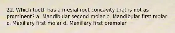 22. Which tooth has a mesial root concavity that is not as prominent? a. Mandibular second molar b. Mandibular first molar c. Maxillary first molar d. Maxillary first premolar