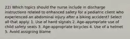 22) Which topics should the nurse include in discharge instructions related to enhanced safety for a pediatric client who experienced an abdominal injury after a biking accident? Select all that apply. 1. Use of hand signals 2. Age-appropriate use of child safety seats 3. Age-appropriate bicycles 4. Use of a helmet 5. Avoid assigning blame