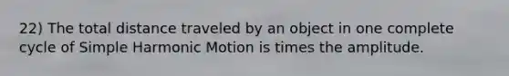 22) The total distance traveled by an object in one complete cycle of Simple Harmonic Motion is times the amplitude.