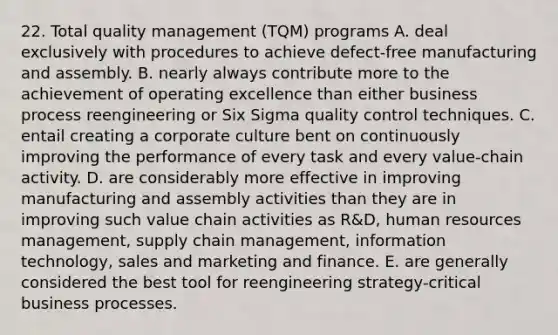 22. Total quality management (TQM) programs A. deal exclusively with procedures to achieve defect-free manufacturing and assembly. B. nearly always contribute more to the achievement of operating excellence than either business process reengineering or Six Sigma quality control techniques. C. entail creating a corporate culture bent on continuously improving the performance of every task and every value-chain activity. D. are considerably more effective in improving manufacturing and assembly activities than they are in improving such value chain activities as R&D, human resources management, supply chain management, information technology, sales and marketing and finance. E. are generally considered the best tool for reengineering strategy-critical business processes.