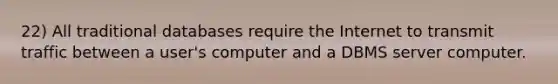 22) All traditional databases require the Internet to transmit traffic between a user's computer and a DBMS server computer.