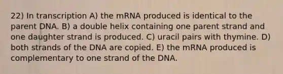 22) In transcription A) the mRNA produced is identical to the parent DNA. B) a double helix containing one parent strand and one daughter strand is produced. C) uracil pairs with thymine. D) both strands of the DNA are copied. E) the mRNA produced is complementary to one strand of the DNA.