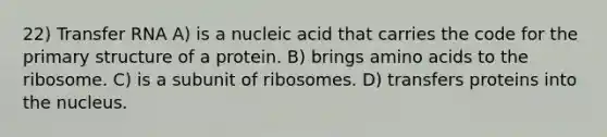 22) Transfer RNA A) is a nucleic acid that carries the code for the primary structure of a protein. B) brings amino acids to the ribosome. C) is a subunit of ribosomes. D) transfers proteins into the nucleus.