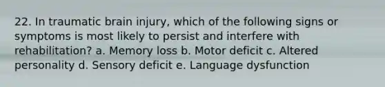 22. In traumatic brain injury, which of the following signs or symptoms is most likely to persist and interfere with rehabilitation? a. Memory loss b. Motor deficit c. Altered personality d. Sensory deficit e. Language dysfunction