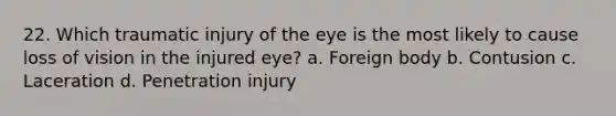 22. Which traumatic injury of the eye is the most likely to cause loss of vision in the injured eye? a. Foreign body b. Contusion c. Laceration d. Penetration injury