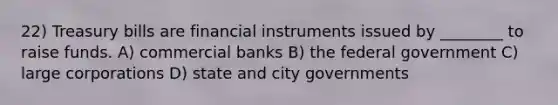 22) Treasury bills are financial instruments issued by ________ to raise funds. A) commercial banks B) the federal government C) large corporations D) state and city governments