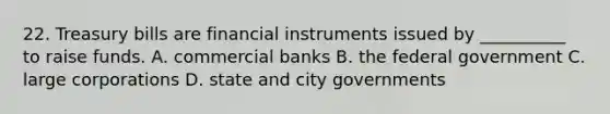 22. Treasury bills are financial instruments issued by __________ to raise funds. A. commercial banks B. the federal government C. large corporations D. state and city governments