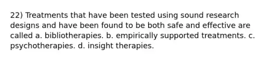 22) Treatments that have been tested using sound research designs and have been found to be both safe and effective are called a. bibliotherapies. b. empirically supported treatments. c. psychotherapies. d. insight therapies.