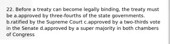 22. Before a treaty can become legally binding, the treaty must be a.approved by three-fourths of the state governments. b.ratified by the Supreme Court c.approved by a two-thirds vote in the Senate d.approved by a super majority in both chambers of Congress