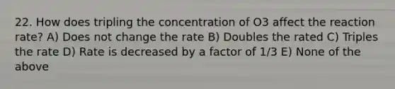 22. How does tripling the concentration of O3 affect the reaction rate? A) Does not change the rate B) Doubles the rated C) Triples the rate D) Rate is decreased by a factor of 1/3 E) None of the above