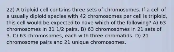 22) A triploid cell contains three sets of chromosomes. If a cell of a usually diploid species with 42 chromosomes per cell is triploid, this cell would be expected to have which of the following? A) 63 chromosomes in 31 1/2 pairs. B) 63 chromosomes in 21 sets of 3. C) 63 chromosomes, each with three chromatids. D) 21 chromosome pairs and 21 unique chromosomes.