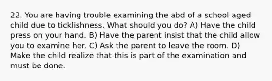 22. You are having trouble examining the abd of a school-aged child due to ticklishness. What should you do? A) Have the child press on your hand. B) Have the parent insist that the child allow you to examine her. C) Ask the parent to leave the room. D) Make the child realize that this is part of the examination and must be done.