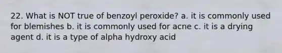 22. What is NOT true of benzoyl peroxide? a. it is commonly used for blemishes b. it is commonly used for acne c. it is a drying agent d. it is a type of alpha hydroxy acid