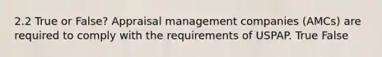 2.2 True or False? Appraisal management companies (AMCs) are required to comply with the requirements of USPAP. True False