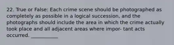 22. True or False: Each crime scene should be photographed as completely as possible in a logical succession, and the photographs should include the area in which the crime actually took place and all adjacent areas where impor- tant acts occurred. ___________