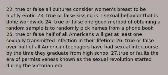 22. true or false all cultures consider women's breast to be highly erotic 23. true or false kissing is 1 sexual behavior that is done worldwide 24. true or false one good method of obtaining a random sample is to randomly pick names from a phone book 25. true or false half of all Americans will get at least one sexually transmitted infection in their lifetime 26. true or false over half of all American teenagers have had sexual intercourse by the time they graduate from high school 27.true or faults the era of permissiveness known as the sexual revolution started during the Victorian era