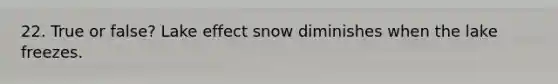 22. True or false? Lake effect snow diminishes when the lake freezes.