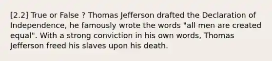 [2.2] True or False ? Thomas Jefferson drafted the Declaration of Independence, he famously wrote the words "all men are created equal". With a strong conviction in his own words, Thomas Jefferson freed his slaves upon his death.