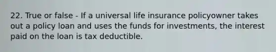 22. True or false - If a universal life insurance policyowner takes out a policy loan and uses the funds for investments, the interest paid on the loan is tax deductible.