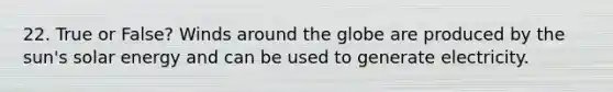 22. True or False? Winds around the globe are produced by the sun's solar energy and can be used to generate electricity.