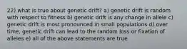 22) what is true about genetic drift? a) genetic drift is random with respect to fitness b) genetic drift is any change in allele c) genetic drift is most pronounced in small populations d) over time, genetic drift can lead to the random loss or fixation of alleles e) all of the above statements are true