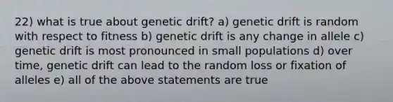 22) what is true about genetic drift? a) genetic drift is random with respect to fitness b) genetic drift is any change in allele c) genetic drift is most pronounced in small populations d) over time, genetic drift can lead to the random loss or fixation of alleles e) all of the above statements are true