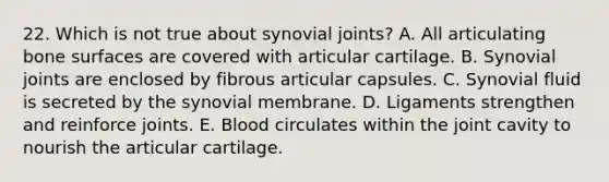 22. Which is not true about synovial joints? A. All articulating bone surfaces are covered with articular cartilage. B. Synovial joints are enclosed by fibrous articular capsules. C. Synovial fluid is secreted by the synovial membrane. D. Ligaments strengthen and reinforce joints. E. Blood circulates within the joint cavity to nourish the articular cartilage.